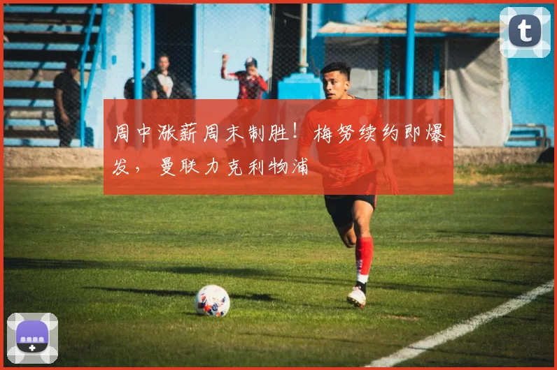 周中涨薪周末制胜!梅努续约即爆发,曼联力克利物浦
