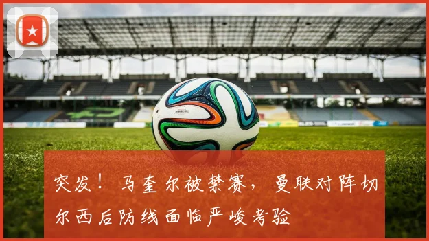 突发！马奎尔被禁赛，曼联对阵切尔西后防线面临严峻考验