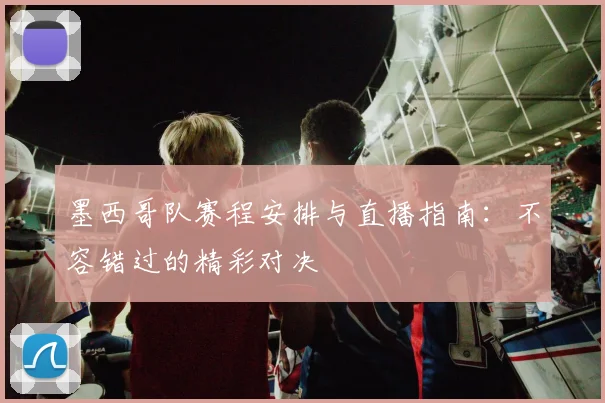 墨西哥队赛程安排与直播指南:不容错过的精彩对决
