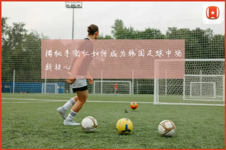 揭秘李刚仁如何成为韩国足球中场新核心