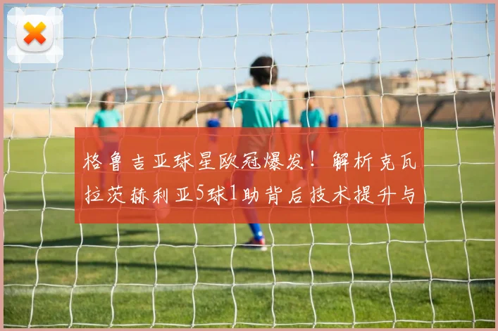 格鲁吉亚球星欧冠爆发!解析克瓦拉茨赫利亚5球1助背后技术提升与战术价值