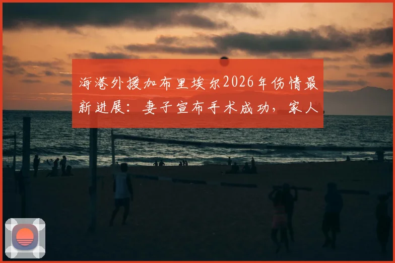 海港外援加布里埃尔2026年伤情最新进展：妻子宣布手术成功，家人共渡难关细节回顾