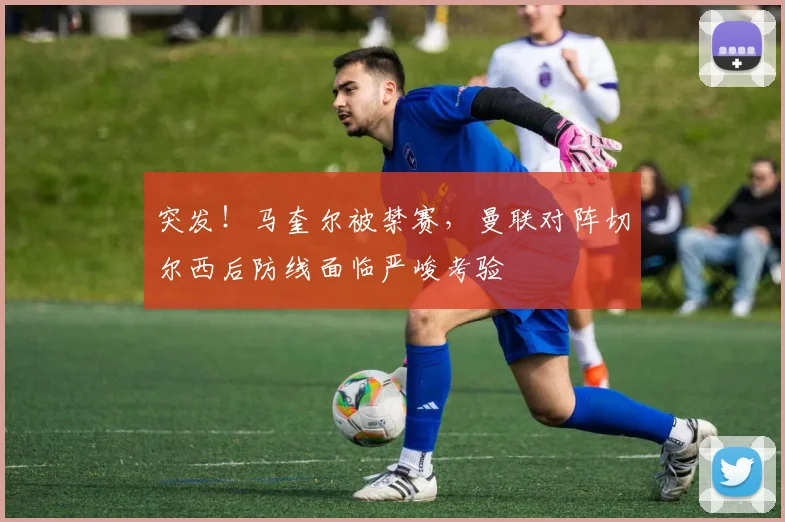突发!马奎尔被禁赛,曼联对阵切尔西后防线面临严峻考验