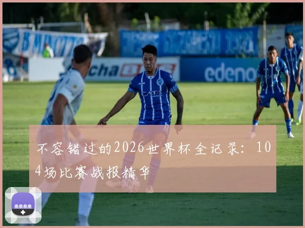 不容错过的2026世界杯全记录:104场比赛战报精华