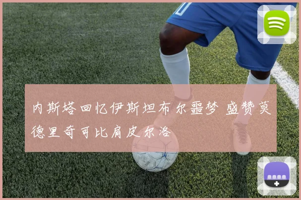 内斯塔回忆伊斯坦布尔噩梦 盛赞莫德里奇可比肩皮尔洛