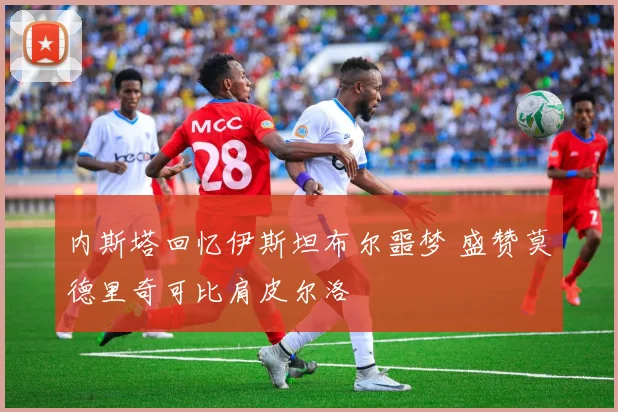 内斯塔回忆伊斯坦布尔噩梦 盛赞莫德里奇可比肩皮尔洛