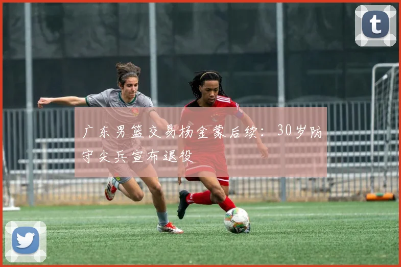 广东男篮交易杨金蒙后续:30岁防守尖兵宣布退役