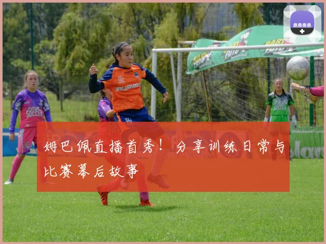 姆巴佩直播首秀!分享训练日常与比赛幕后故事