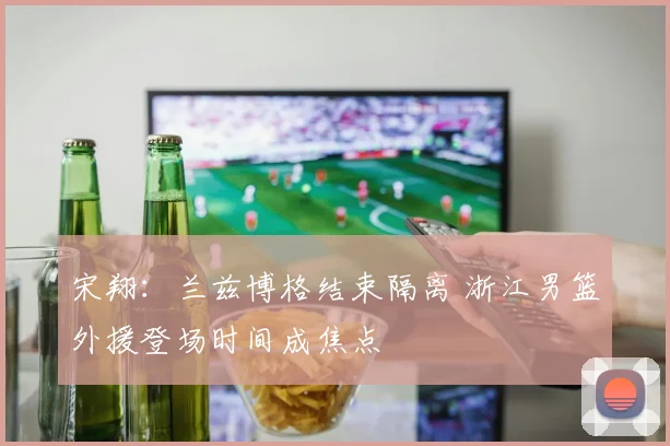 宋翔:兰兹博格结束隔离 浙江男篮外援登场时间成焦点