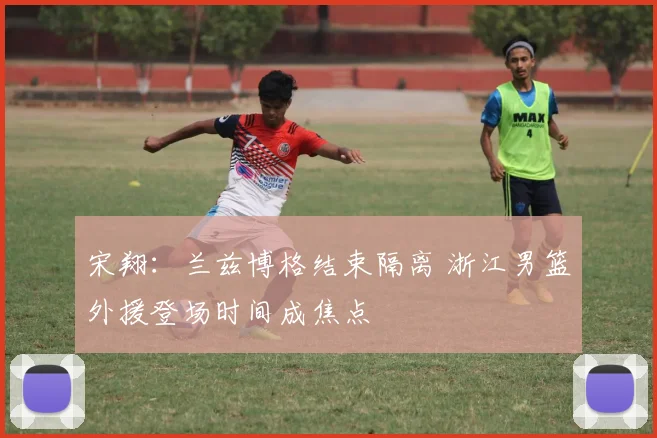 宋翔:兰兹博格结束隔离 浙江男篮外援登场时间成焦点