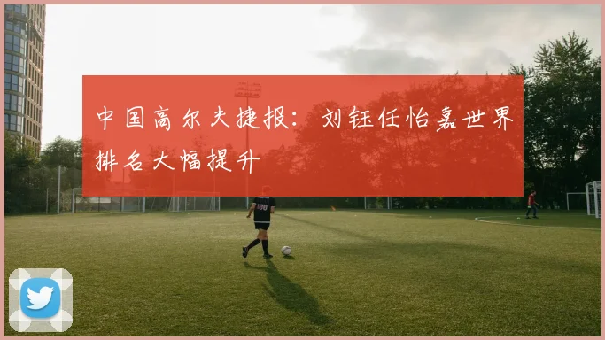 中国高尔夫捷报:刘钰任怡嘉世界排名大幅提升