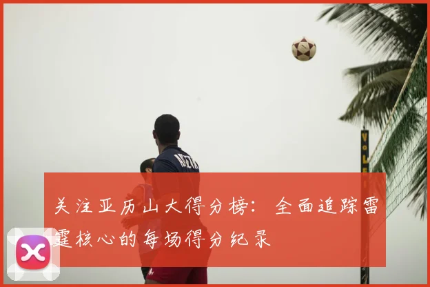 关注亚历山大得分榜：全面追踪雷霆核心的每场得分纪录