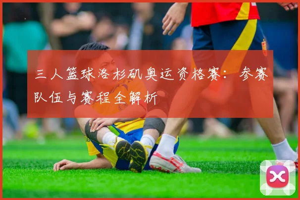 三人篮球洛杉矶奥运资格赛:参赛队伍与赛程全解析